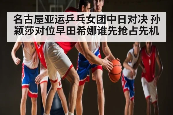 名古屋亚运乒乓女团中日对决 孙颖莎对位早田希娜谁先抢占先机