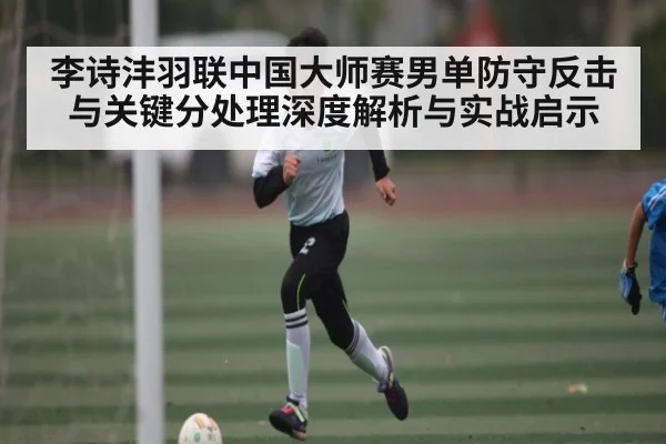 李诗沣羽联中国大师赛男单防守反击与关键分处理深度解析与实战启示